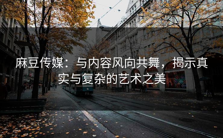 麻豆传媒:与内容风向共舞,揭示真实与复杂的艺术之美 麻豆传媒:与内容风向共舞,揭示真实与复杂的艺术之美