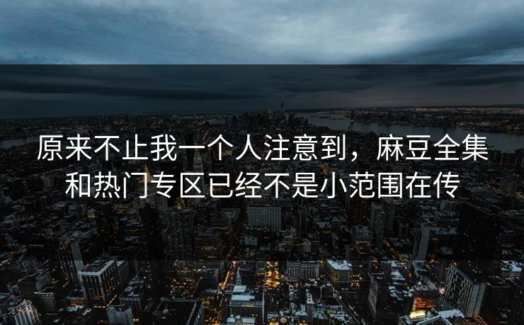原来不止我一个人注意到,麻豆全集和热门专区已经不是小范围在传
