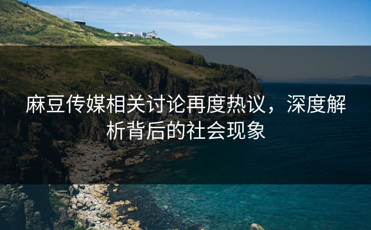 麻豆传媒相关讨论再度热议，深度解析背后的社会现象