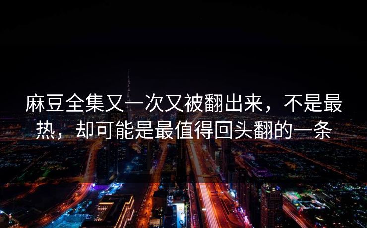 麻豆全集又一次又被翻出来，不是最热，却可能是最值得回头翻的一条