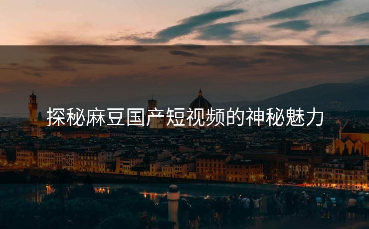 探秘麻豆国产短视频的神秘魅力 探秘麻豆国产短视频的神秘魅力