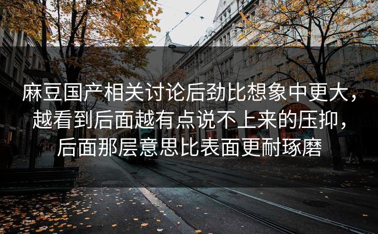麻豆国产相关讨论后劲比想象中更大,越看到后面越有点说不上来的压抑,后面那层意思比表面更耐琢磨 麻豆国产相关讨论后劲比想象中更大,越看到后面越有点说不上来的压抑,后面那层意思比表面更耐琢磨