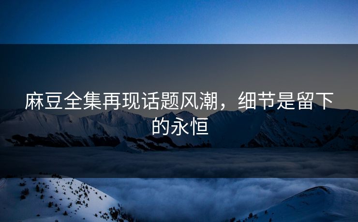 麻豆全集再现话题风潮,细节是留下的永恒 麻豆全集再现话题风潮,细节是留下的永恒