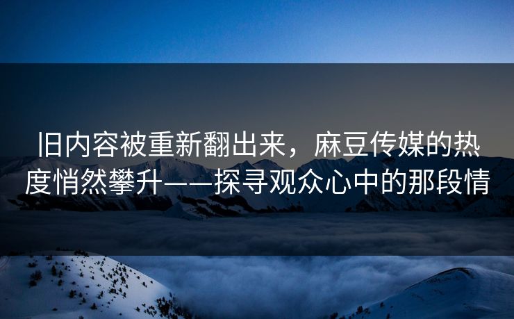 旧内容被重新翻出来，麻豆传媒的热度悄然攀升——探寻观众心中的那段情