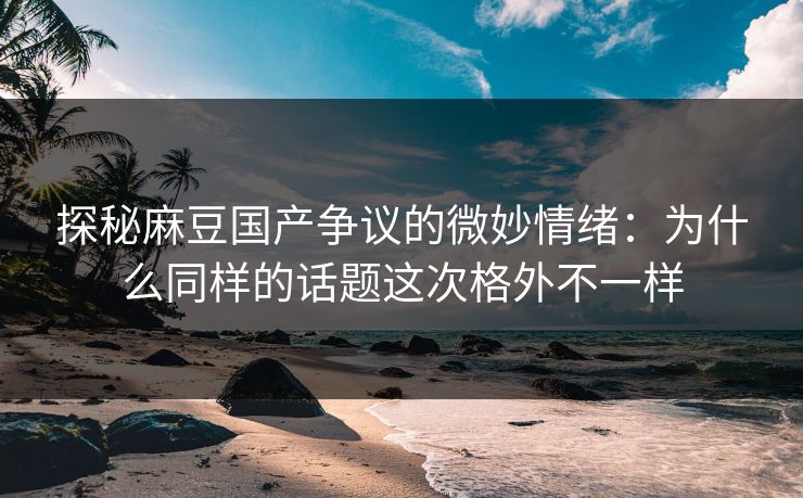 探秘麻豆国产争议的微妙情绪:为什么同样的话题这次格外不一样