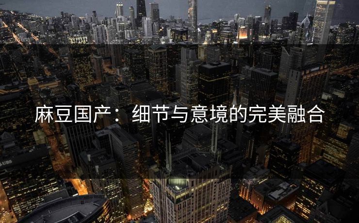 麻豆国产:细节与意境的完美融合