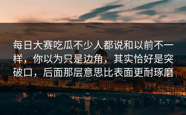 每日大赛吃瓜不少人都说和以前不一样,你以为只是边角,其实恰好是突破口,后面那层意思比表面更耐琢磨 每日大赛吃瓜不少人都说和以前不一样,你以为只是边角,其实恰好是突破口,后面那层意思比表面更耐琢磨