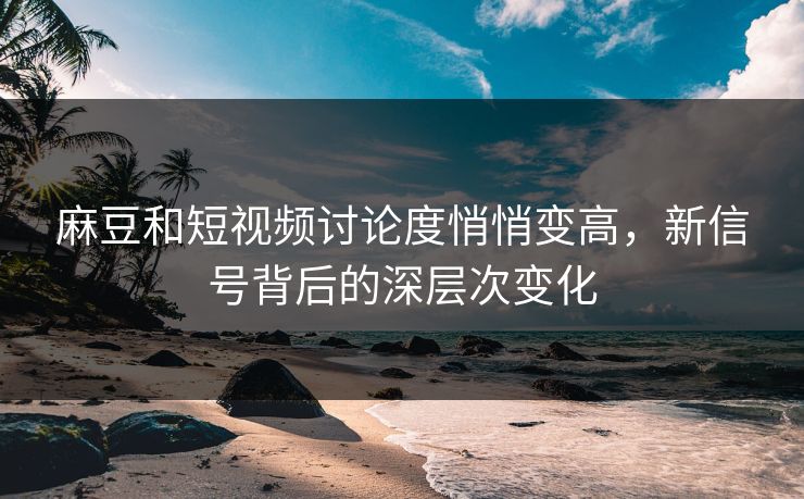 麻豆和短视频讨论度悄悄变高，新信号背后的深层次变化