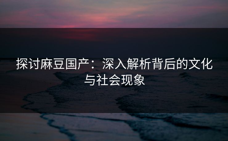 探讨麻豆国产:深入解析背后的文化与社会现象 探讨麻豆国产:深入解析背后的文化与社会现象