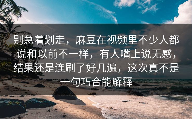 别急着划走，麻豆在视频里不少人都说和以前不一样，有人嘴上说无感，结果还是连刷了好几遍，这次真不是一句巧合能解释