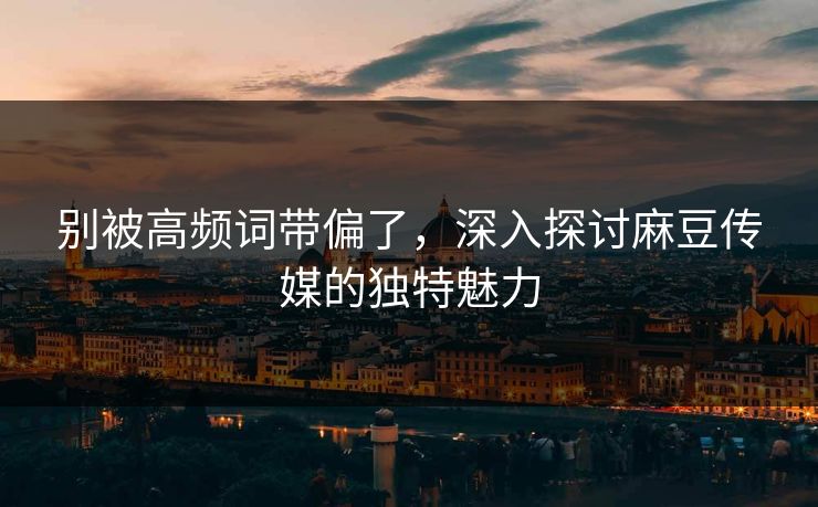 别被高频词带偏了,深入探讨麻豆传媒的独特魅力 别被高频词带偏了,深入探讨麻豆传媒的独特魅力