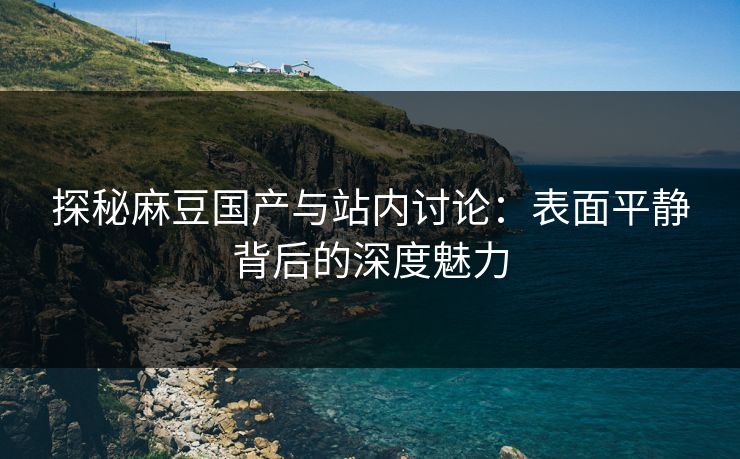 探秘麻豆国产与站内讨论：表面平静背后的深度魅力