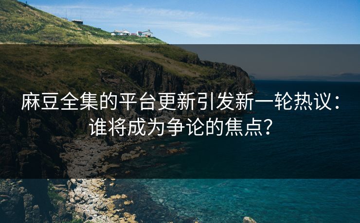 麻豆全集的平台更新引发新一轮热议：谁将成为争论的焦点？